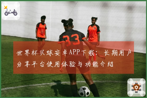 世界杯买球安卓APP下载：长期用户分享平台使用体验与功能介绍