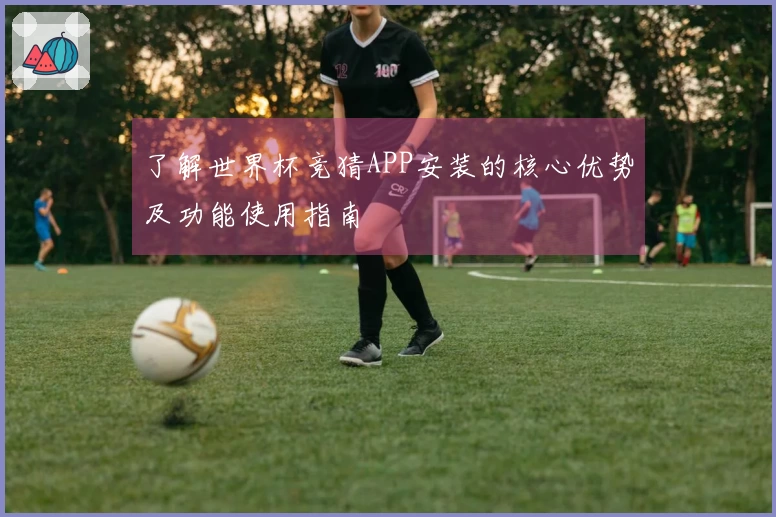 了解世界杯竞猜APP安装的核心优势及功能使用指南